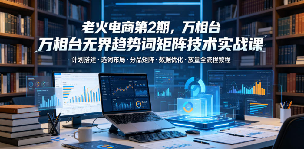 老火电商第2期,万相台无界趋势词矩阵技术实战课,计划搭建・选词布局・分品矩阵・数据优化・放量全流程教程-52项目站