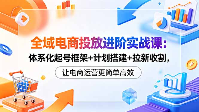 全域电商投放进阶实战课:体系化起号框架+计划搭建+拉新收割,让电商运营更简单高效-52项目站