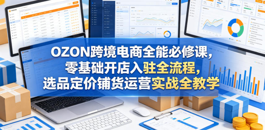 OZON跨境电商全能必修课,零基础开店入驻全流程,选品定价铺货运营实战全教学-52项目站