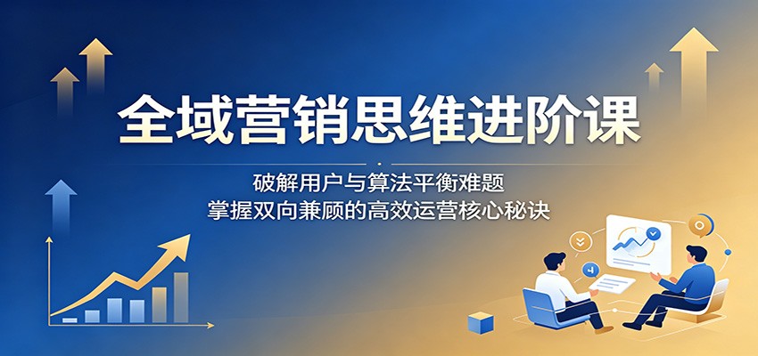 全域营销思维进阶课:破解用户与算法平衡难题,掌握双向兼顾的高效运营核心秘诀-52项目站
