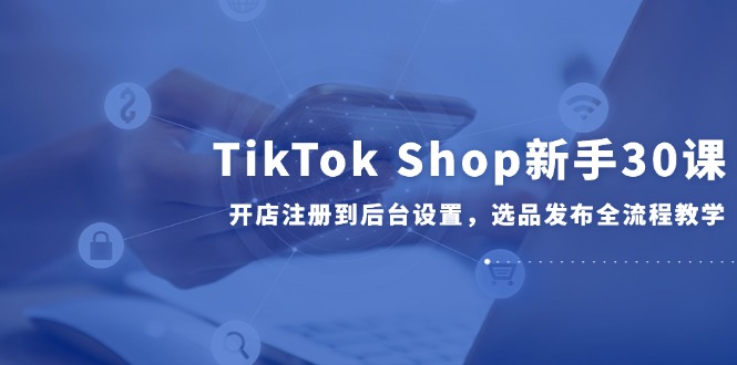 TikTok Shop新手30课,开店注册到后台设置,选品发布全流程教学-52项目站