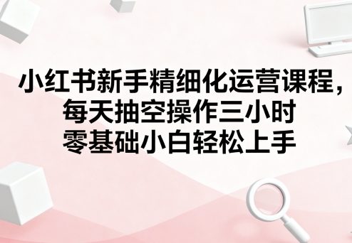 小红书新手精细化运营课程,每天抽空操作三小时,零基础小白轻松上手-52项目站