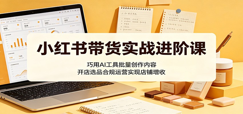 小红书带货实战进阶课:巧用AI工具批量创作内容,开店选品合规运营实现店铺增收-52项目站