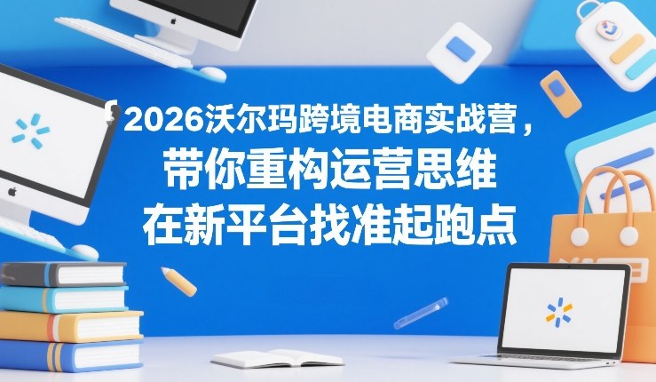 2026沃尔玛跨境电商实战营，带你重构运营思维，在新平台找准起跑点-52项目站
