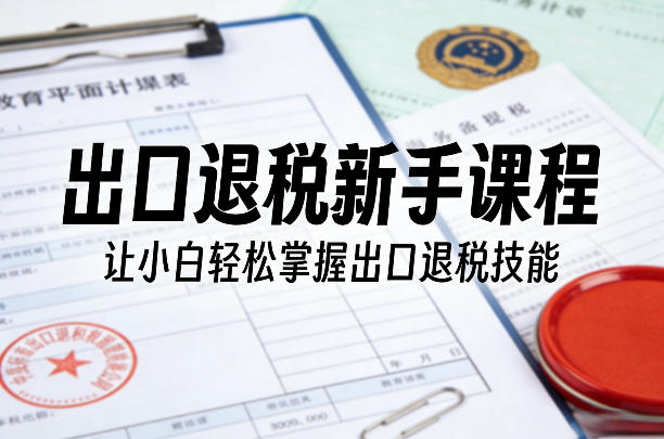 出口退税新手课程，让小白轻松掌握出口退税技能-52项目站