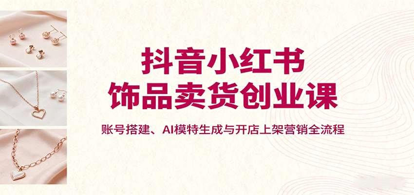 抖音小红书饰品卖货创业课,账号搭建、AI模特生成与开店上架营销全流程-52项目站